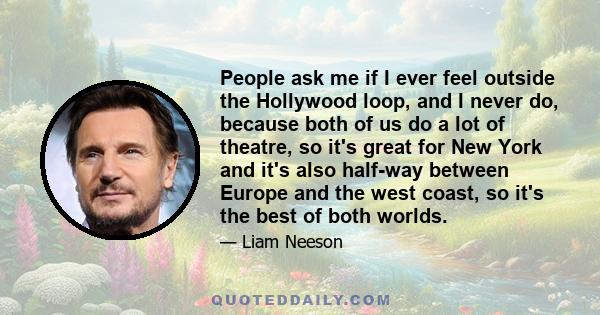 People ask me if I ever feel outside the Hollywood loop, and I never do, because both of us do a lot of theatre, so it's great for New York and it's also half-way between Europe and the west coast, so it's the best of