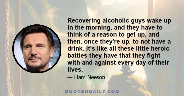 Recovering alcoholic guys wake up in the morning, and they have to think of a reason to get up, and then, once they're up, to not have a drink. It's like all these little heroic battles they have that they fight with