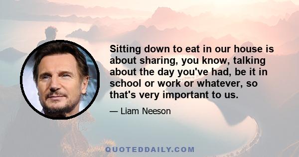 Sitting down to eat in our house is about sharing, you know, talking about the day you've had, be it in school or work or whatever, so that's very important to us.