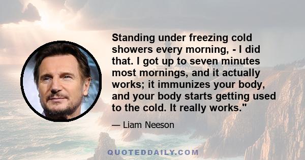 Standing under freezing cold showers every morning, - I did that. I got up to seven minutes most mornings, and it actually works; it immunizes your body, and your body starts getting used to the cold. It really works.