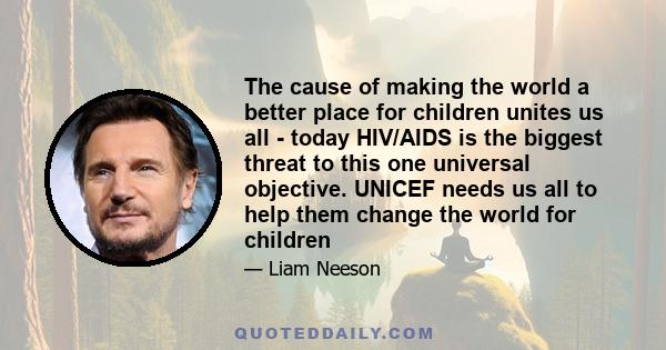 The cause of making the world a better place for children unites us all - today HIV/AIDS is the biggest threat to this one universal objective. UNICEF needs us all to help them change the world for children