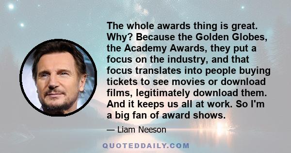 The whole awards thing is great. Why? Because the Golden Globes, the Academy Awards, they put a focus on the industry, and that focus translates into people buying tickets to see movies or download films, legitimately