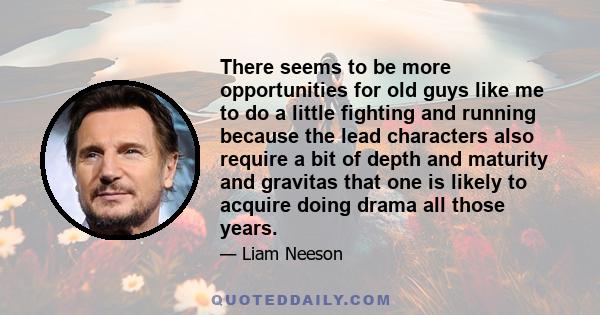 There seems to be more opportunities for old guys like me to do a little fighting and running because the lead characters also require a bit of depth and maturity and gravitas that one is likely to acquire doing drama