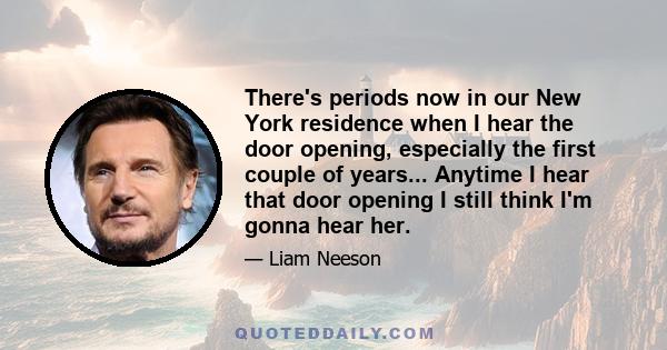 There's periods now in our New York residence when I hear the door opening, especially the first couple of years... Anytime I hear that door opening I still think I'm gonna hear her.