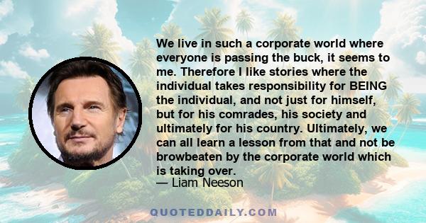 We live in such a corporate world where everyone is passing the buck, it seems to me. Therefore I like stories where the individual takes responsibility for BEING the individual, and not just for himself, but for his