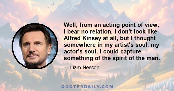 Well, from an acting point of view, I bear no relation, I don't look like Alfred Kinsey at all, but I thought somewhere in my artist's soul, my actor's soul, I could capture something of the spirit of the man.