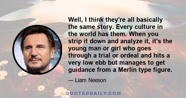 Well, I think they're all basically the same story. Every culture in the world has them. When you strip it down and analyze it, it's the young man or girl who goes through a trial or ordeal and hits a very low ebb but