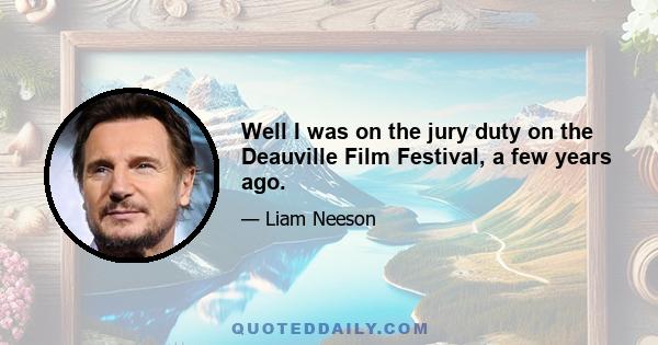 Well I was on the jury duty on the Deauville Film Festival, a few years ago.