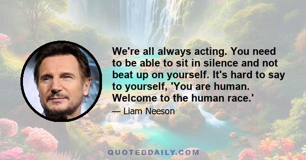 We're all always acting. You need to be able to sit in silence and not beat up on yourself. It's hard to say to yourself, 'You are human. Welcome to the human race.'