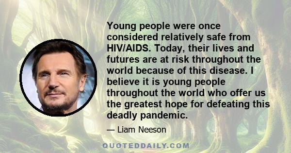 Young people were once considered relatively safe from HIV/AIDS. Today, their lives and futures are at risk throughout the world because of this disease. I believe it is young people throughout the world who offer us