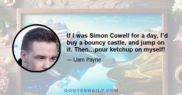 If I was Simon Cowell for a day, I’d buy a bouncy castle, and jump on it. Then…pour ketchup on myself!