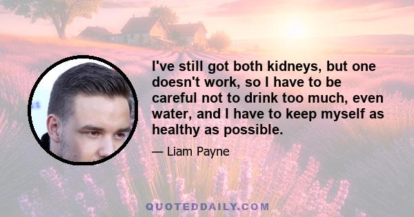 I've still got both kidneys, but one doesn't work, so I have to be careful not to drink too much, even water, and I have to keep myself as healthy as possible.