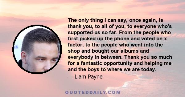 The only thing I can say, once again, is thank you, to all of you, to everyone who's supported us so far. From the people who first picked up the phone and voted on x factor, to the people who went into the shop and