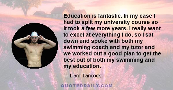 Education is fantastic. In my case I had to split my university course so it took a few more years. I really want to excel at everything I do, so I sat down and spoke with both my swimming coach and my tutor and we