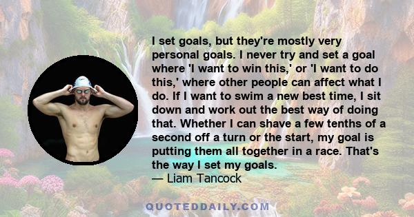 I set goals, but they're mostly very personal goals. I never try and set a goal where 'I want to win this,' or 'I want to do this,' where other people can affect what I do. If I want to swim a new best time, I sit down