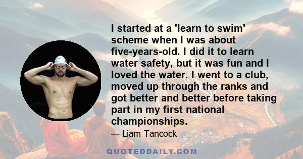 I started at a 'learn to swim' scheme when I was about five-years-old. I did it to learn water safety, but it was fun and I loved the water. I went to a club, moved up through the ranks and got better and better before