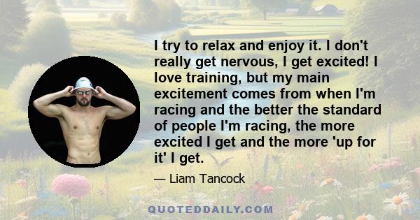 I try to relax and enjoy it. I don't really get nervous, I get excited! I love training, but my main excitement comes from when I'm racing and the better the standard of people I'm racing, the more excited I get and the 