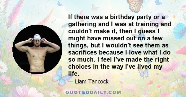 If there was a birthday party or a gathering and I was at training and couldn't make it, then I guess I might have missed out on a few things, but I wouldn't see them as sacrifices because I love what I do so much. I