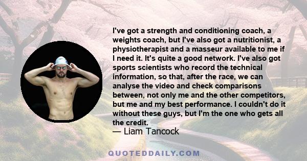 I've got a strength and conditioning coach, a weights coach, but I've also got a nutritionist, a physiotherapist and a masseur available to me if I need it. It's quite a good network. I've also got sports scientists who 