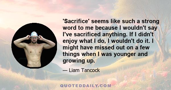 'Sacrifice' seems like such a strong word to me because I wouldn't say I've sacrificed anything. If I didn't enjoy what I do, I wouldn't do it. I might have missed out on a few things when I was younger and growing up.