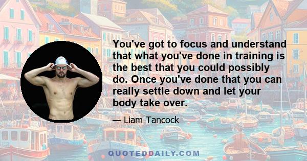 You've got to focus and understand that what you've done in training is the best that you could possibly do. Once you've done that you can really settle down and let your body take over.