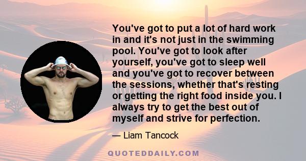 You've got to put a lot of hard work in and it's not just in the swimming pool. You've got to look after yourself, you've got to sleep well and you've got to recover between the sessions, whether that's resting or