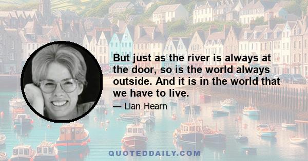 But just as the river is always at the door, so is the world always outside. And it is in the world that we have to live.