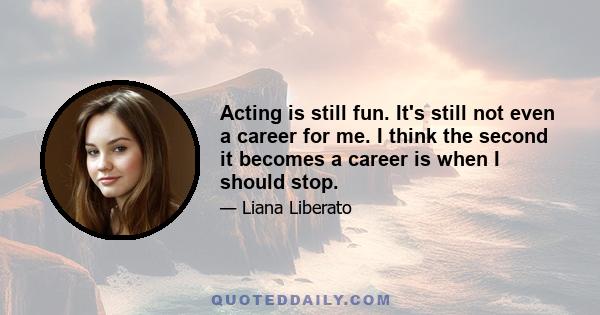 Acting is still fun. It's still not even a career for me. I think the second it becomes a career is when I should stop.