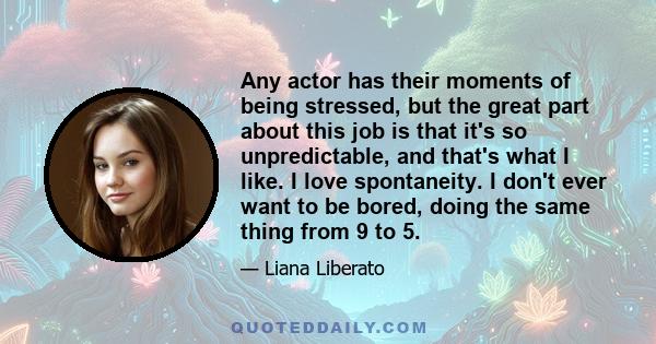 Any actor has their moments of being stressed, but the great part about this job is that it's so unpredictable, and that's what I like. I love spontaneity. I don't ever want to be bored, doing the same thing from 9 to 5.