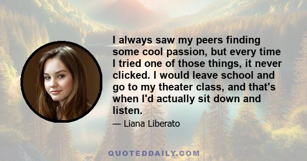 I always saw my peers finding some cool passion, but every time I tried one of those things, it never clicked. I would leave school and go to my theater class, and that's when I'd actually sit down and listen.