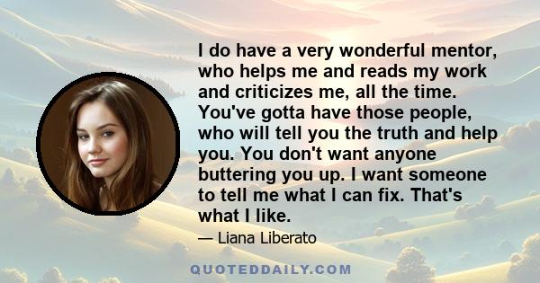 I do have a very wonderful mentor, who helps me and reads my work and criticizes me, all the time. You've gotta have those people, who will tell you the truth and help you. You don't want anyone buttering you up. I want 