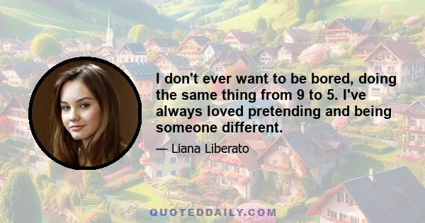 I don't ever want to be bored, doing the same thing from 9 to 5. I've always loved pretending and being someone different.