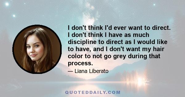 I don't think I'd ever want to direct. I don't think I have as much discipline to direct as I would like to have, and I don't want my hair color to not go grey during that process.