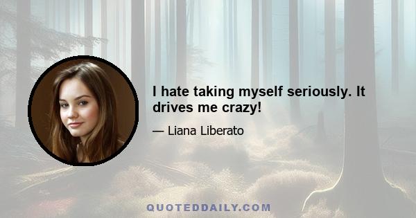 I hate taking myself seriously. It drives me crazy!