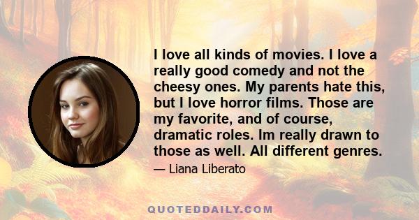 I love all kinds of movies. I love a really good comedy and not the cheesy ones. My parents hate this, but I love horror films. Those are my favorite, and of course, dramatic roles. Im really drawn to those as well. All 