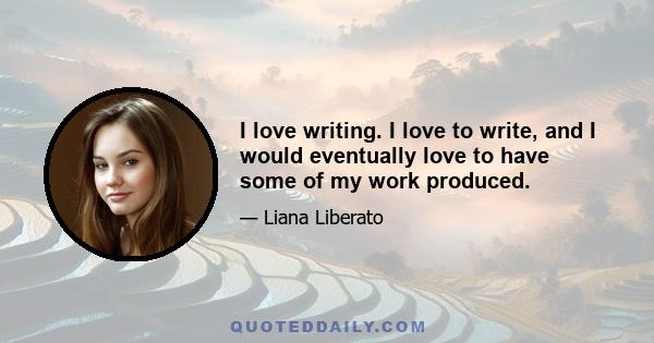 I love writing. I love to write, and I would eventually love to have some of my work produced.