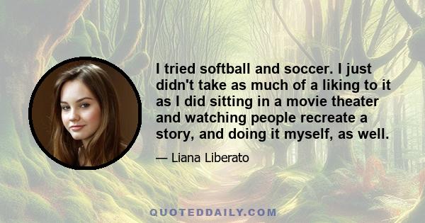 I tried softball and soccer. I just didn't take as much of a liking to it as I did sitting in a movie theater and watching people recreate a story, and doing it myself, as well.