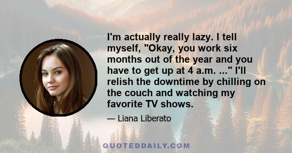 I'm actually really lazy. I tell myself, Okay, you work six months out of the year and you have to get up at 4 a.m. ... I'll relish the downtime by chilling on the couch and watching my favorite TV shows.