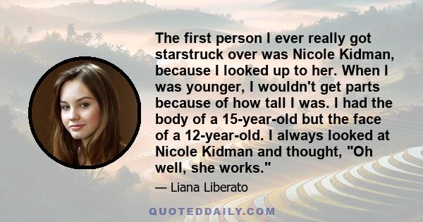 The first person I ever really got starstruck over was Nicole Kidman, because I looked up to her. When I was younger, I wouldn't get parts because of how tall I was. I had the body of a 15-year-old but the face of a