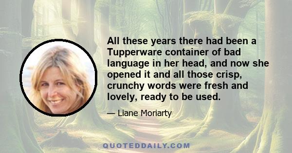 All these years there had been a Tupperware container of bad language in her head, and now she opened it and all those crisp, crunchy words were fresh and lovely, ready to be used.