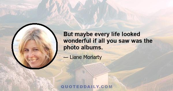 But maybe every life looked wonderful if all you saw was the photo albums.