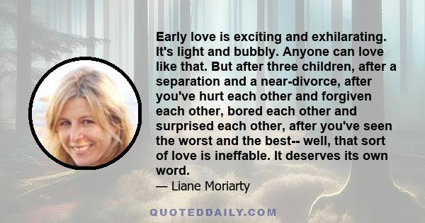 Early love is exciting and exhilarating. It's light and bubbly. Anyone can love like that. But after three children, after a separation and a near-divorce, after you've hurt each other and forgiven each other, bored