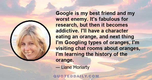 Google is my best friend and my worst enemy. It's fabulous for research, but then it becomes addictive. I'll have a character eating an orange, and next thing I'm Googling types of oranges, I'm visiting chat rooms about 