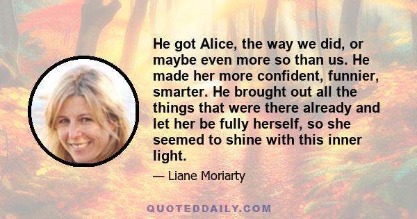 He got Alice, the way we did, or maybe even more so than us. He made her more confident, funnier, smarter. He brought out all the things that were there already and let her be fully herself, so she seemed to shine with