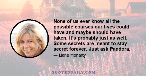 None of us ever know all the possible courses our lives could have and maybe should have taken. It's probably just as well. Some secrets are meant to stay secret forever. Just ask Pandora.