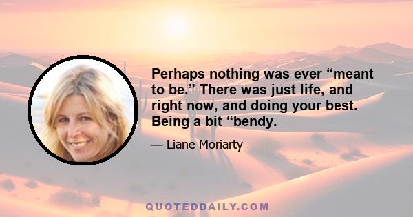 Perhaps nothing was ever “meant to be.” There was just life, and right now, and doing your best. Being a bit “bendy.