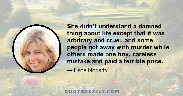 She didn’t understand a damned thing about life except that it was arbitrary and cruel, and some people got away with murder while others made one tiny, careless mistake and paid a terrible price.