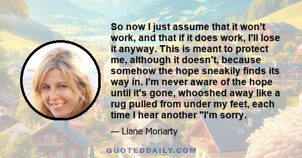 So now I just assume that it won't work, and that if it does work, I'll lose it anyway. This is meant to protect me, although it doesn't, because somehow the hope sneakily finds its way in. I'm never aware of the hope