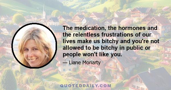 The medication, the hormones and the relentless frustrations of our lives make us bitchy and you're not allowed to be bitchy in public or people won't like you.