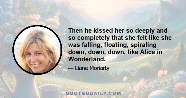 Then he kissed her so deeply and so completely that she felt like she was falling, floating, spiraling down, down, down, like Alice in Wonderland.